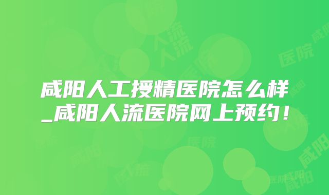 咸阳人工授精医院怎么样_咸阳人流医院网上预约！