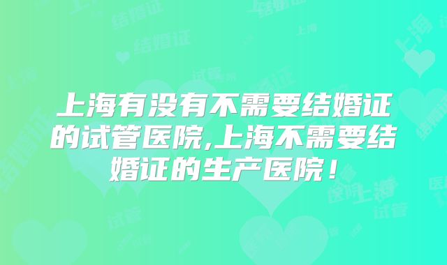 上海有没有不需要结婚证的试管医院,上海不需要结婚证的生产医院！