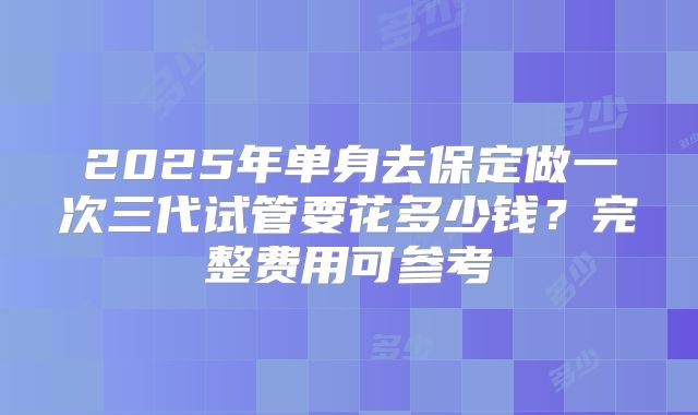 2025年单身去保定做一次三代试管要花多少钱？完整费用可参考