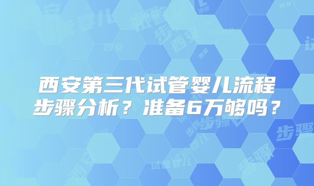 西安第三代试管婴儿流程步骤分析？准备6万够吗？