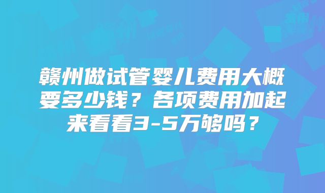 赣州做试管婴儿费用大概要多少钱?各项费用加起来看看3-5万够吗?