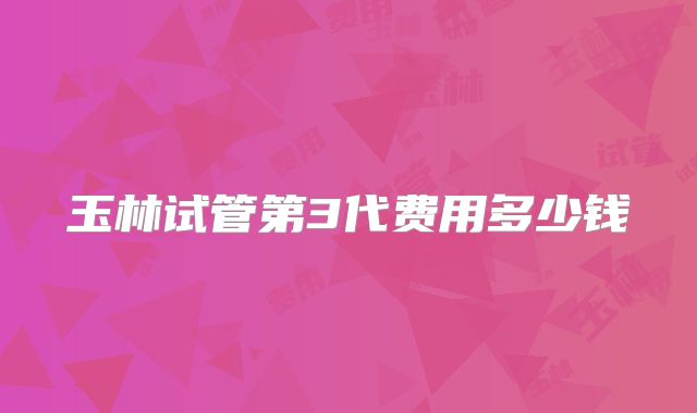 玉林试管第3代费用多少钱
