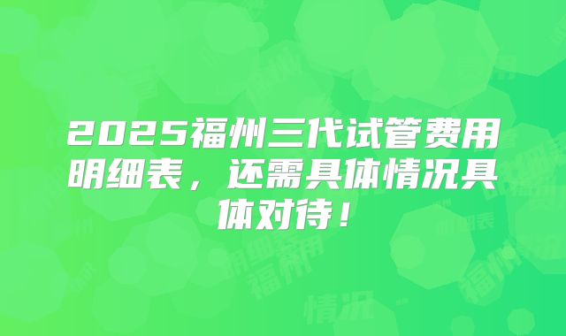 2025福州三代试管费用明细表,还需具体情况具体对待!