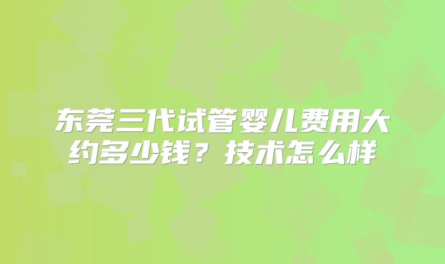 东莞三代试管婴儿费用大约多少钱？技术怎么样