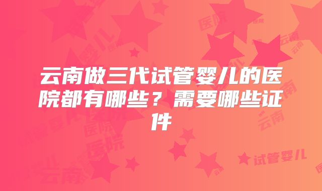 云南做三代试管婴儿的医院都有哪些?需要哪些证件