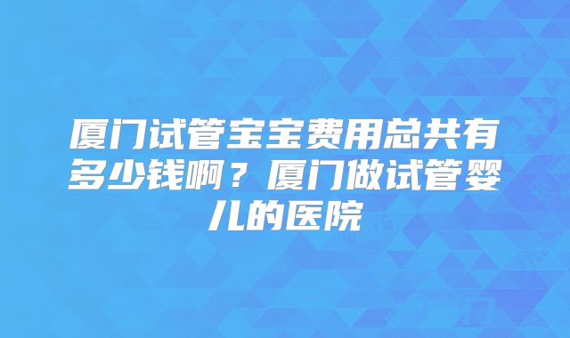 厦门试管宝宝费用总共有多少钱啊？厦门做试管婴儿的医院