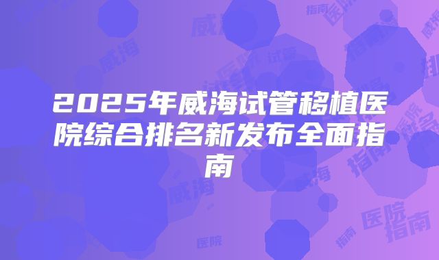 2025年威海试管移植医院综合排名新发布全面指南