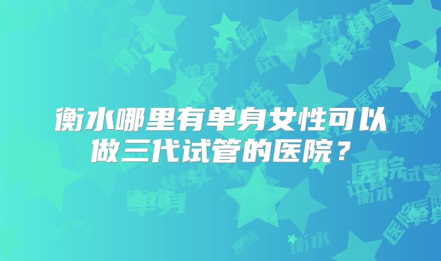 衡水哪里有单身女性可以做三代试管的医院?