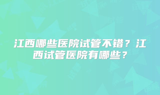 江西哪些医院试管不错？江西试管医院有哪些？