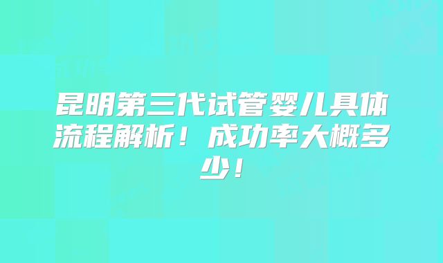 昆明第三代试管婴儿具体流程解析！成功率大概多少！