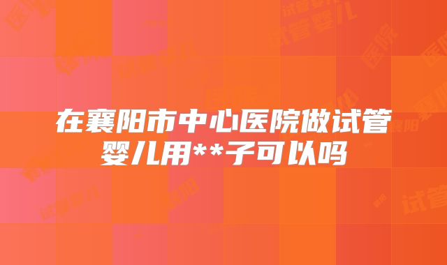 在襄阳市中心医院做试管婴儿用**子可以吗
