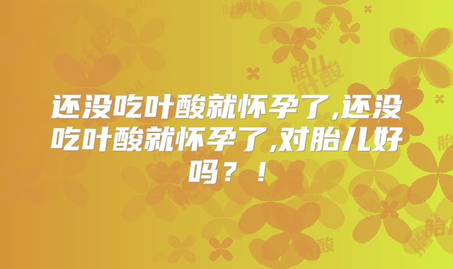 还没吃叶酸就怀孕了,还没吃叶酸就怀孕了,对胎儿好吗?!