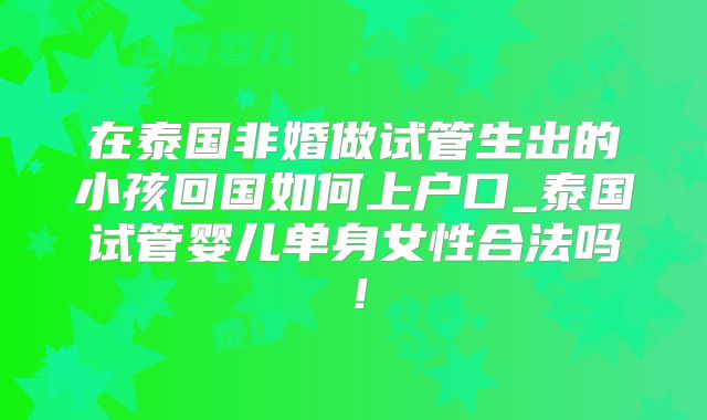 在泰国非婚做试管生出的小孩回国如何上户口_泰国试管婴儿单身女性合法吗！