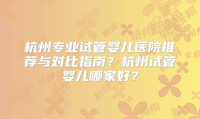 杭州专业试管婴儿医院推荐与对比指南?杭州试管婴儿哪家好?