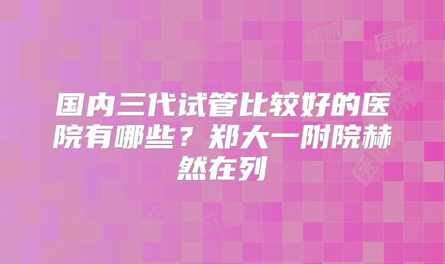 国内三代试管比较好的医院有哪些？郑大一附院赫然在列