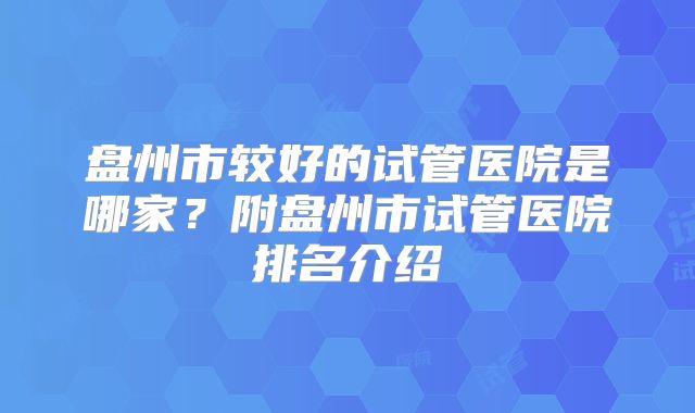 盘州市较好的试管医院是哪家？附盘州市试管医院排名介绍