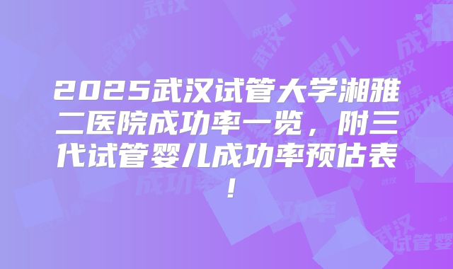2025武汉试管大学湘雅二医院成功率一览，附三代试管婴儿成功率预估表！