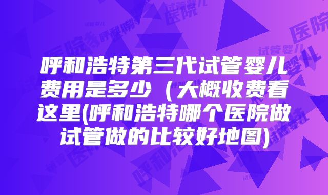 呼和浩特第三代试管婴儿费用是多少(大概收费看这里(呼和浩特哪个医院做试管做的比较好地图)