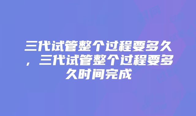 三代试管整个过程要多久,三代试管整个过程要多久时间完成