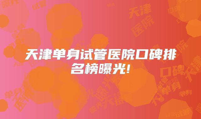 天津单身试管医院口碑排名榜曝光!