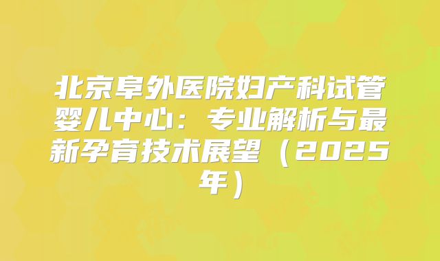 北京阜外医院妇产科试管婴儿中心:专业解析与最新孕育技术展望(2025年)