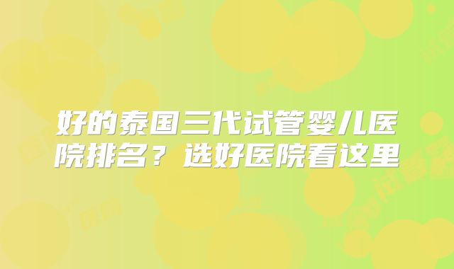 好的泰国三代试管婴儿医院排名？选好医院看这里