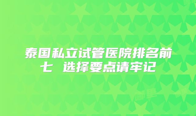 泰国私立试管医院排名前七 选择要点请牢记