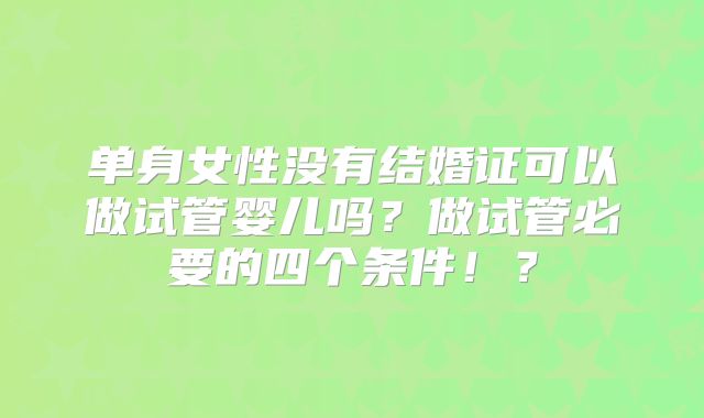 单身女性没有结婚证可以做试管婴儿吗？做试管必要的四个条件！？