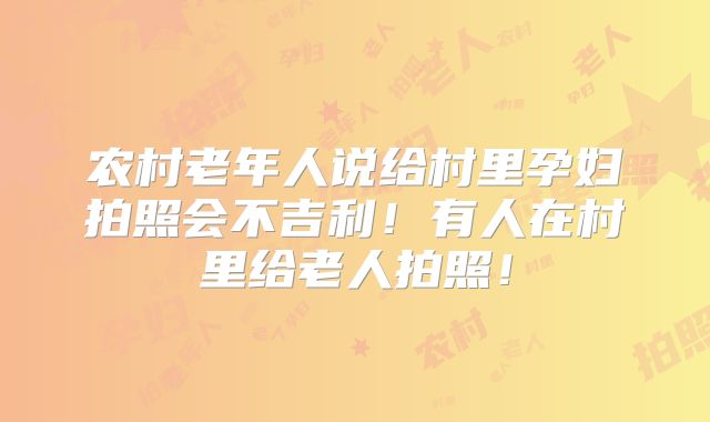农村老年人说给村里孕妇拍照会不吉利!有人在村里给老人拍照!