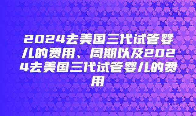 2024去美国三代试管婴儿的费用、周期以及2024去美国三代试管婴儿的费用