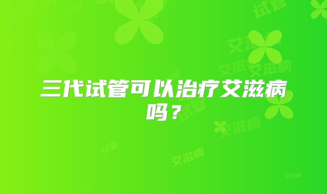 三代试管可以治疗艾滋病吗?