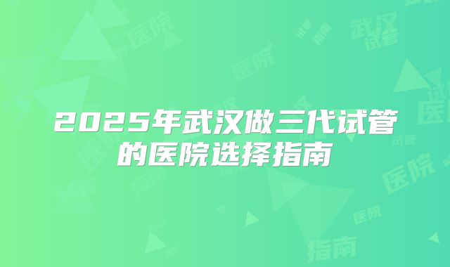 2025年武汉做三代试管的医院选择指南