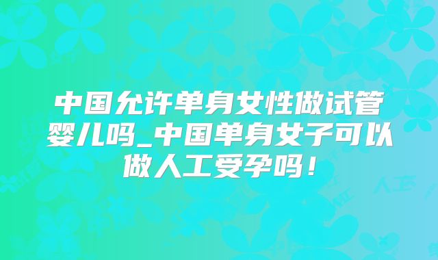 中国允许单身女性做试管婴儿吗_中国单身女子可以做人工受孕吗！