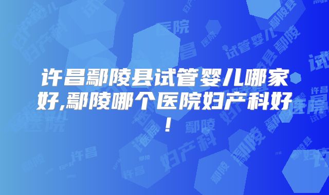 许昌鄢陵县试管婴儿哪家好,鄢陵哪个医院妇产科好！