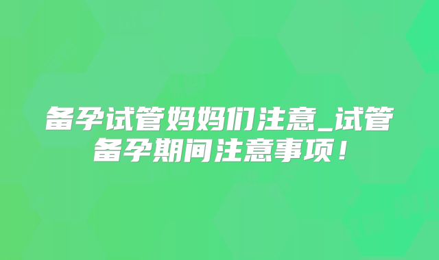 备孕试管妈妈们注意_试管备孕期间注意事项！