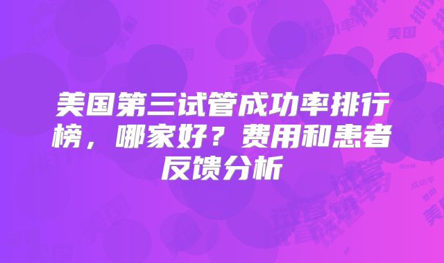 美国第三试管成功率排行榜，哪家好？费用和患者反馈分析