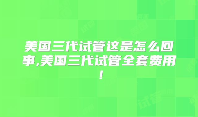 美国三代试管这是怎么回事,美国三代试管全套费用!