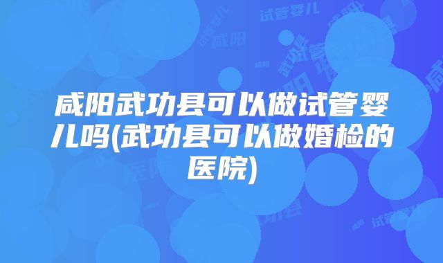 咸阳武功县可以做试管婴儿吗(武功县可以做婚检的医院)