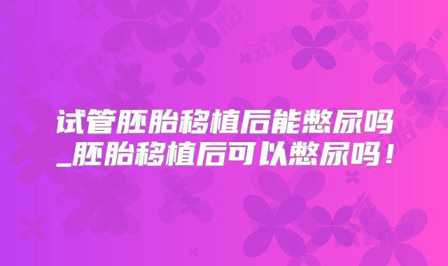 试管胚胎移植后能憋尿吗_胚胎移植后可以憋尿吗！