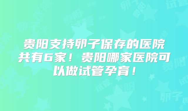 贵阳支持卵子保存的医院共有6家!贵阳哪家医院可以做试管孕育!