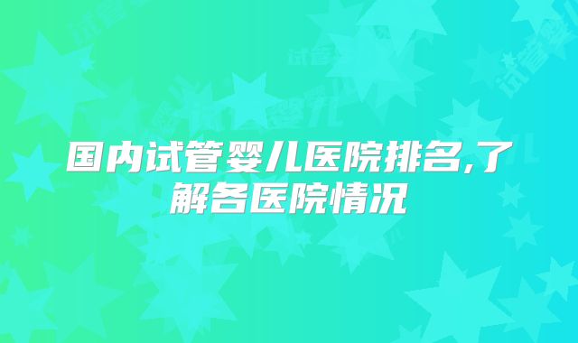 国内试管婴儿医院排名,了解各医院情况