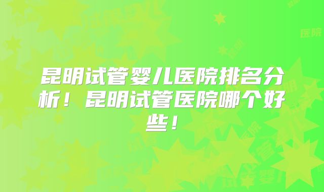 昆明试管婴儿医院排名分析！昆明试管医院哪个好些！
