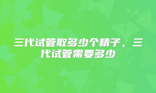 三代试管取多少个精子,三代试管需要多少
