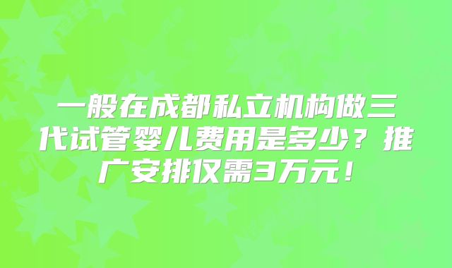 一般在成都私立机构做三代试管婴儿费用是多少?推广安排仅需3万元!