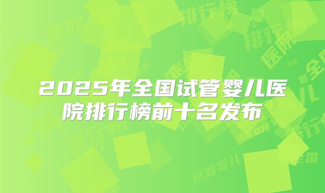 2025年全国试管婴儿医院排行榜前十名发布