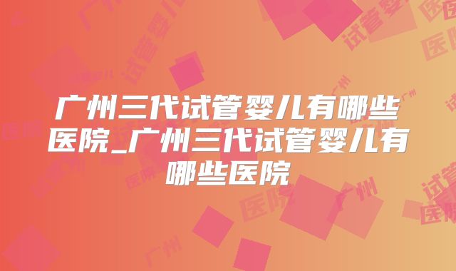 广州三代试管婴儿有哪些医院_广州三代试管婴儿有哪些医院
