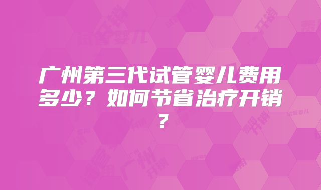 广州第三代试管婴儿费用多少？如何节省治疗开销？