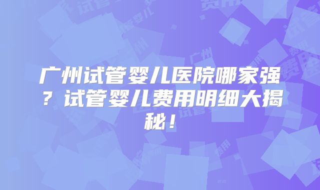 广州试管婴儿医院哪家强?试管婴儿费用明细大揭秘!