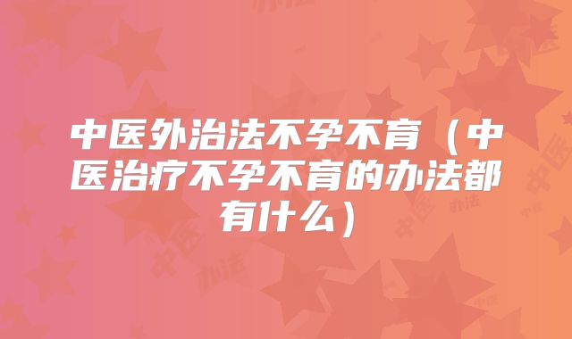 中医外治法不孕不育（中医治疗不孕不育的办法都有什么）