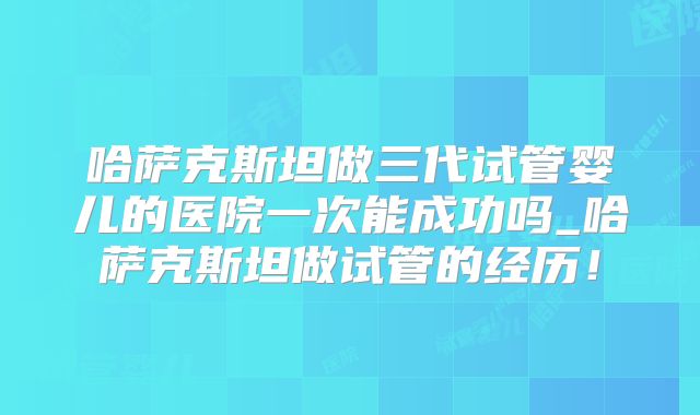 哈萨克斯坦做三代试管婴儿的医院一次能成功吗_哈萨克斯坦做试管的经历!